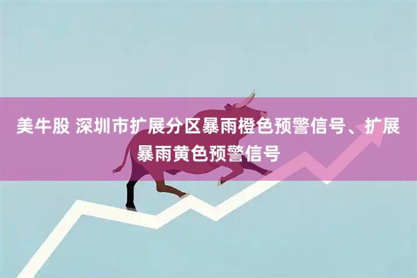 美牛股 深圳市扩展分区暴雨橙色预警信号、扩展暴雨黄色预警信号