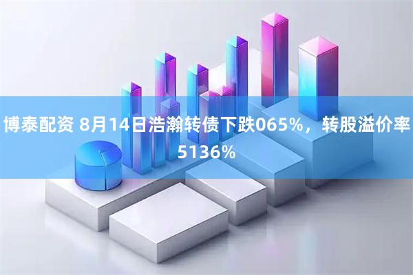 博泰配资 8月14日浩瀚转债下跌065%，转股溢价率5136%