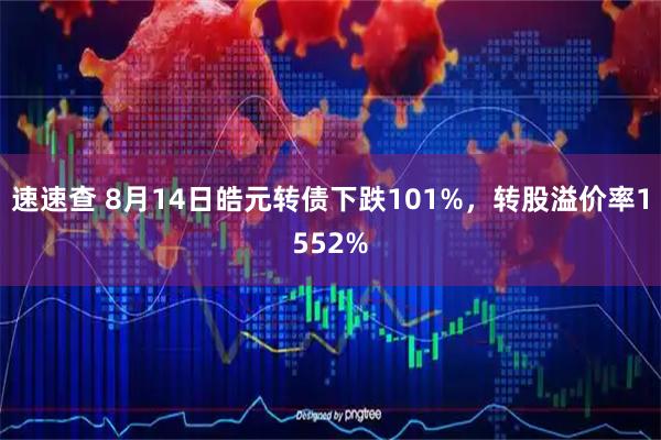 速速查 8月14日皓元转债下跌101%，转股溢价率1552%