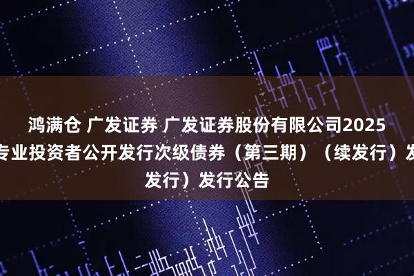 鸿满仓 广发证券 广发证券股份有限公司2025年面向专业投资者公开发行次级债券（第三期）（续发行）发行公告