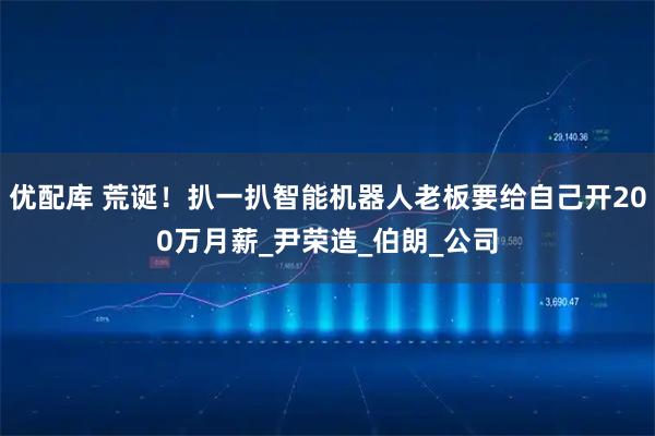 优配库 荒诞！扒一扒智能机器人老板要给自己开200万月薪_尹荣造_伯朗_公司