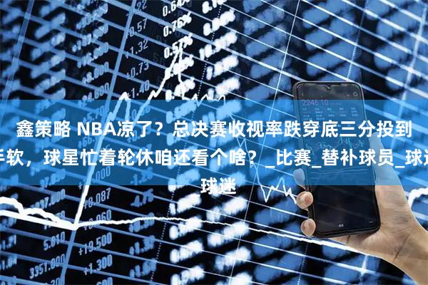 鑫策略 NBA凉了？总决赛收视率跌穿底三分投到手软，球星忙着轮休咱还看个啥？_比赛_替补球员_球迷
