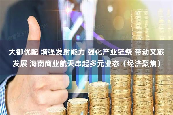 大御优配 增强发射能力 强化产业链条 带动文旅发展 海南商业航天串起多元业态（经济聚焦）