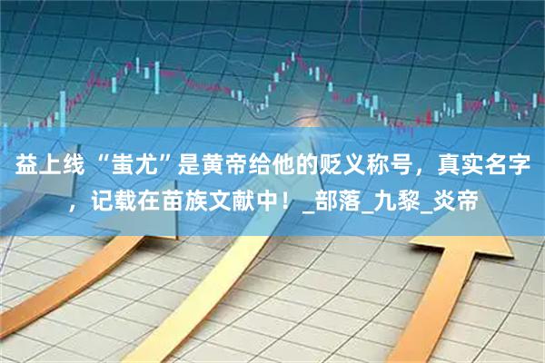 益上线 “蚩尤”是黄帝给他的贬义称号,真实名字,记载在苗族文献中!_部落_九黎_炎帝