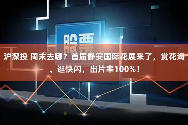 沪深投 周末去哪？首届静安国际花展来了，赏花海、逛快闪，出片率100%！