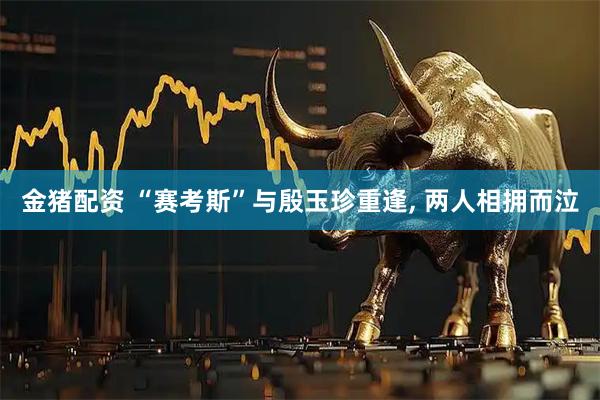 金猪配资 “赛考斯”与殷玉珍重逢, 两人相拥而泣