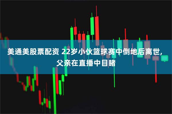 美通美股票配资 22岁小伙篮球赛中倒地后离世, 父亲在直播中目睹
