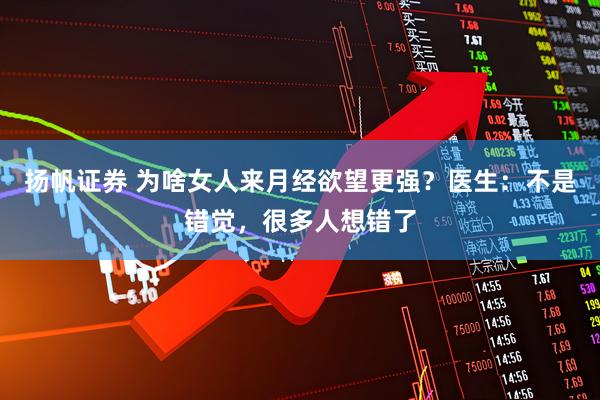扬帆证券 为啥女人来月经欲望更强？医生：不是错觉，很多人想错了