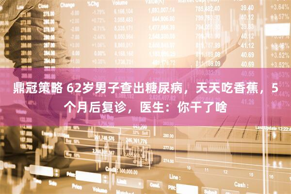 鼎冠策略 62岁男子查出糖尿病，天天吃香蕉，5个月后复诊，医生：你干了啥